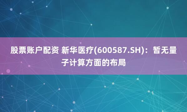 股票账户配资 新华医疗(600587.SH)：暂无量子计算方面的布局