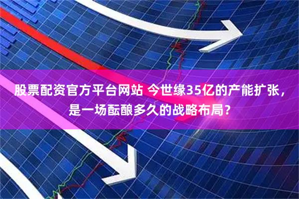 股票配资官方平台网站 今世缘35亿的产能扩张，是一场酝酿多久的战略布局？