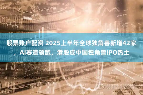 股票账户配资 2025上半年全球独角兽新增42家,AI赛道领跑,港股成中国独角兽IPO热土