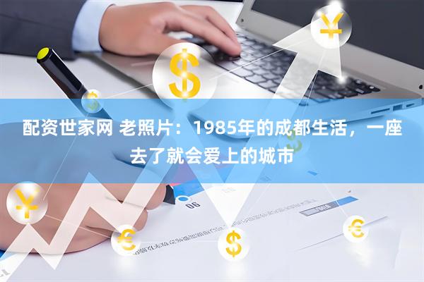 配资世家网 老照片：1985年的成都生活，一座去了就会爱上的城市