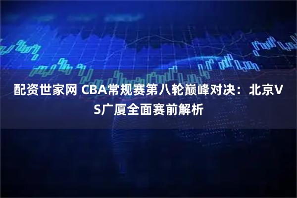 配资世家网 CBA常规赛第八轮巅峰对决：北京VS广厦全面赛前解析