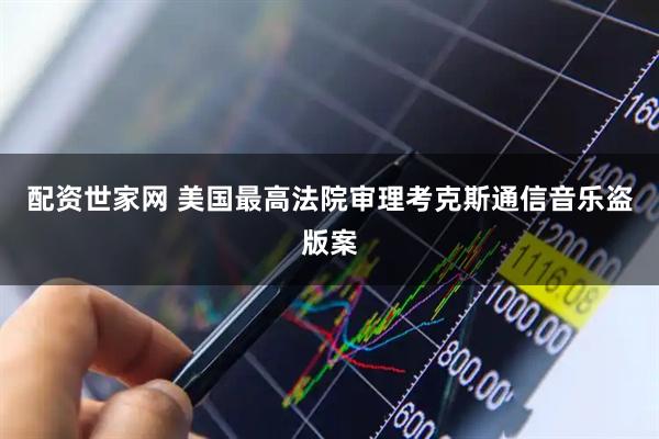 配资世家网 美国最高法院审理考克斯通信音乐盗版案