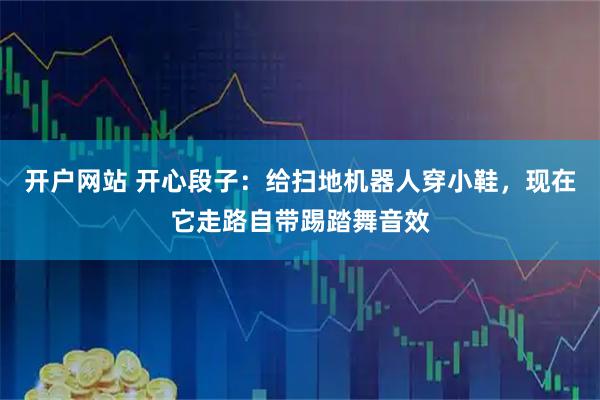 开户网站 开心段子：给扫地机器人穿小鞋，现在它走路自带踢踏舞音效