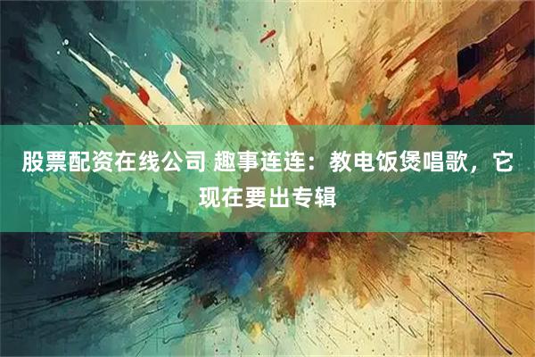 股票配资在线公司 趣事连连：教电饭煲唱歌，它现在要出专辑