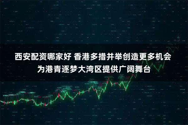 西安配资哪家好 香港多措并举创造更多机会 为港青逐梦大湾区提供广阔舞台
