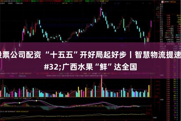 股票公司配资 “十五五”开好局起好步丨智慧物流提速 广西水果“鲜”达全国