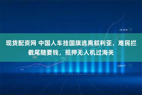 现货配资网 中国人车挂国旗逃离叙利亚，难民拦截尾随要钱，抵押无人机过海关