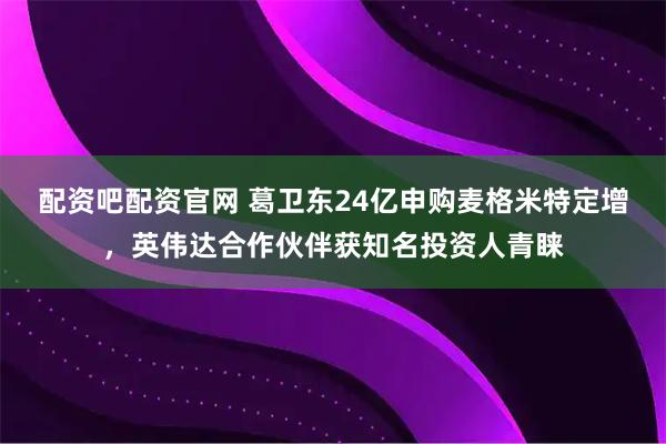 配资吧配资官网 葛卫东24亿申购麦格米特定增，英伟达合作伙伴获知名投资人青睐