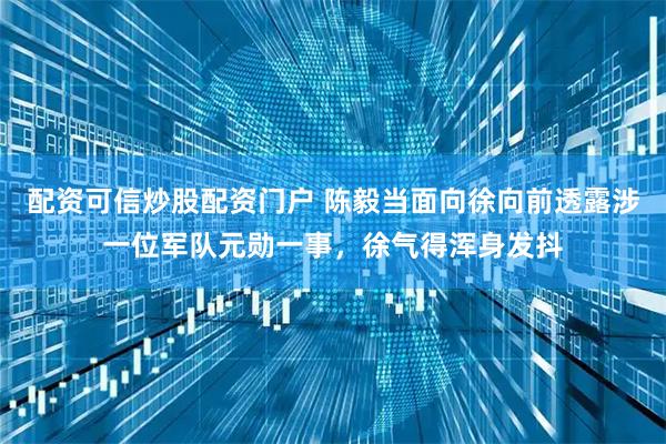 配资可信炒股配资门户 陈毅当面向徐向前透露涉一位军队元勋一事，徐气得浑身发抖