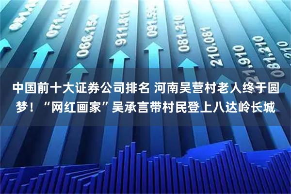 中国前十大证券公司排名 河南吴营村老人终于圆梦！“网红画家”吴承言带村民登上八达岭长城