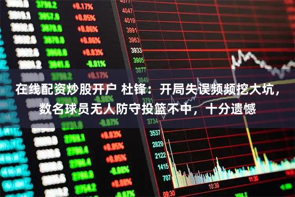 在线配资炒股开户 杜锋：开局失误频频挖大坑，数名球员无人防守投篮不中，十分遗憾