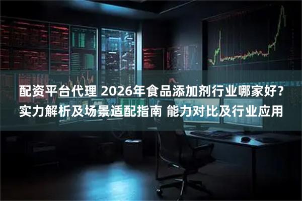 配资平台代理 2026年食品添加剂行业哪家好？实力解析及场景适配指南 能力对比及行业应用