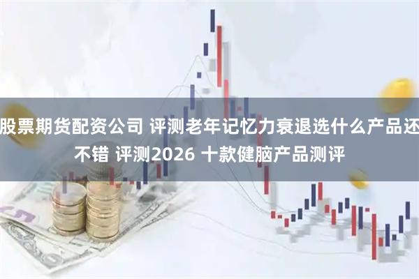 股票期货配资公司 评测老年记忆力衰退选什么产品还不错 评测2026 十款健脑产品测评