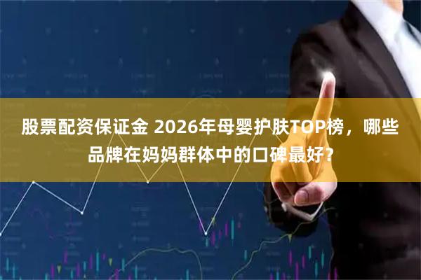 股票配资保证金 2026年母婴护肤TOP榜，哪些品牌在妈妈群体中的口碑最好？