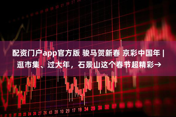 配资门户app官方版 骏马贺新春 京彩中国年 | 逛市集、过大年，石景山这个春节超精彩→