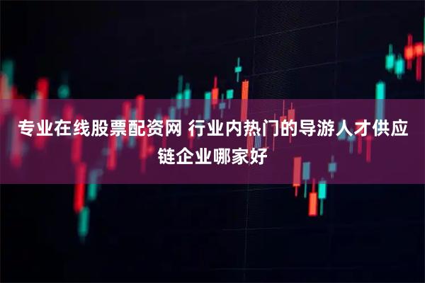 专业在线股票配资网 行业内热门的导游人才供应链企业哪家好