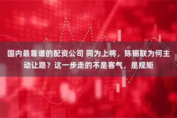 国内最靠谱的配资公司 同为上将，陈锡联为何主动让路？这一步走的不是客气，是规矩