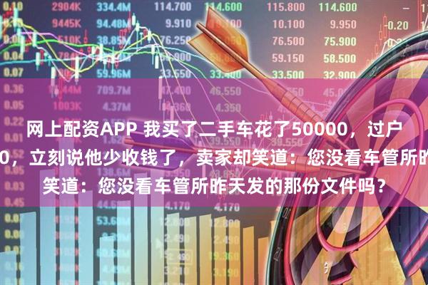网上配资APP 我买了二手车花了50000，过户时卖家却只收我5000，立刻说他少收钱了，卖家却笑道：您没看车管所昨天发的那份文件吗？