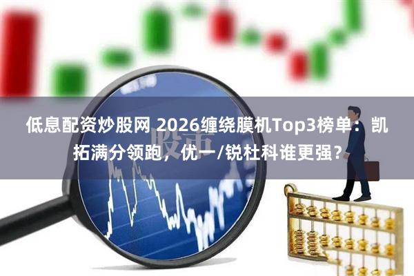 低息配资炒股网 2026缠绕膜机Top3榜单：凯拓满分领跑，优一/锐杜科谁更强？