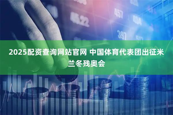 2025配资查询网站官网 中国体育代表团出征米兰冬残奥会