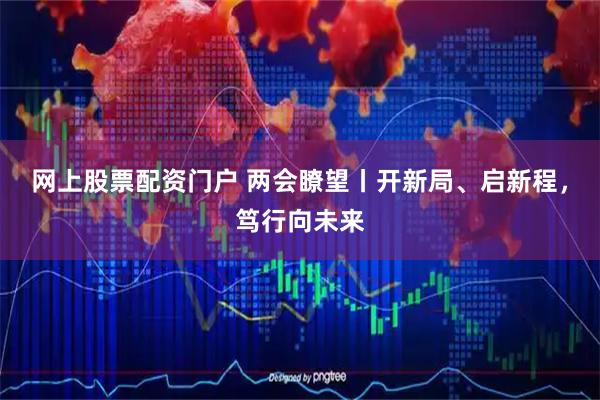 网上股票配资门户 两会瞭望丨开新局、启新程，笃行向未来