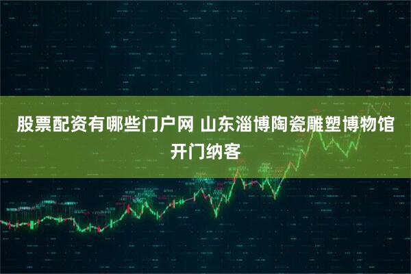 股票配资有哪些门户网 山东淄博陶瓷雕塑博物馆开门纳客