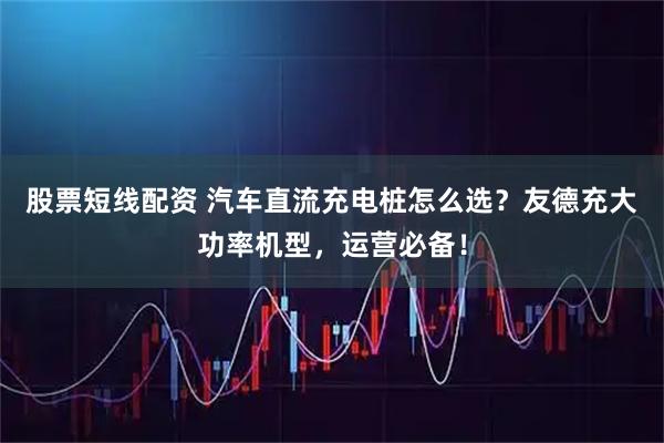 股票短线配资 汽车直流充电桩怎么选？友德充大功率机型，运营必备！