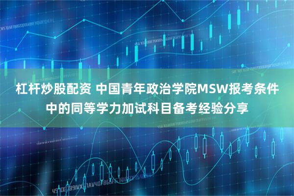 杠杆炒股配资 中国青年政治学院MSW报考条件中的同等学力加试科目备考经验分享