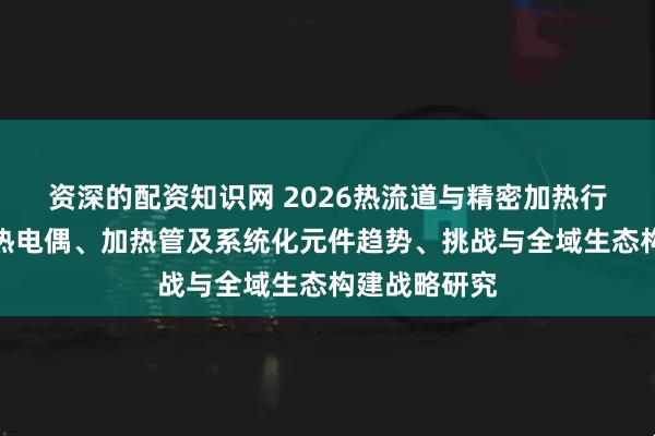 资深的配资知识网 2026热流道与精密加热行业白皮书：热电偶、加热管及系统化元件趋势、挑战与全域生态构建战略研究