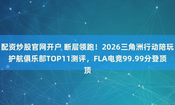 配资炒股官网开户 断层领跑！2026三角洲行动陪玩护航俱乐部TOP11测评，FLA电竞99.99分登顶