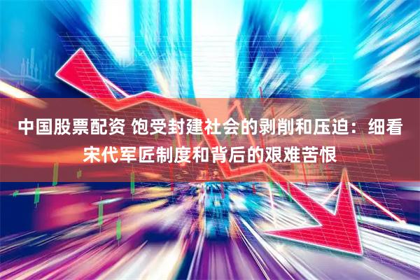 中国股票配资 饱受封建社会的剥削和压迫：细看宋代军匠制度和背后的艰难苦恨