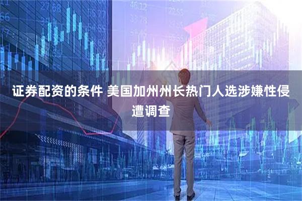 证券配资的条件 美国加州州长热门人选涉嫌性侵遭调查