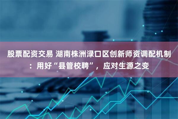 股票配资交易 湖南株洲渌口区创新师资调配机制：用好“县管校聘”，应对生源之变