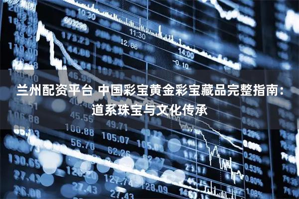兰州配资平台 中国彩宝黄金彩宝藏品完整指南：道系珠宝与文化传承