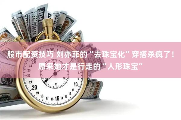 股市配资技巧 刘亦菲的“去珠宝化”穿搭杀疯了！原来她才是行走的“人形珠宝”