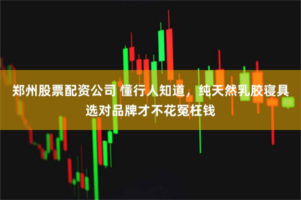 郑州股票配资公司 懂行人知道，纯天然乳胶寝具选对品牌才不花冤枉钱