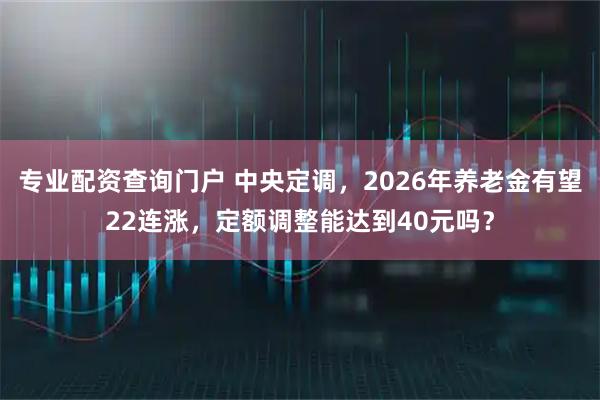 专业配资查询门户 中央定调，2026年养老金有望22连涨，定额调整能达到40元吗？