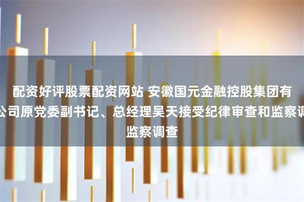 配资好评股票配资网站 安徽国元金融控股集团有限公司原党委副书记、总经理吴天接受纪律审查和监察调查