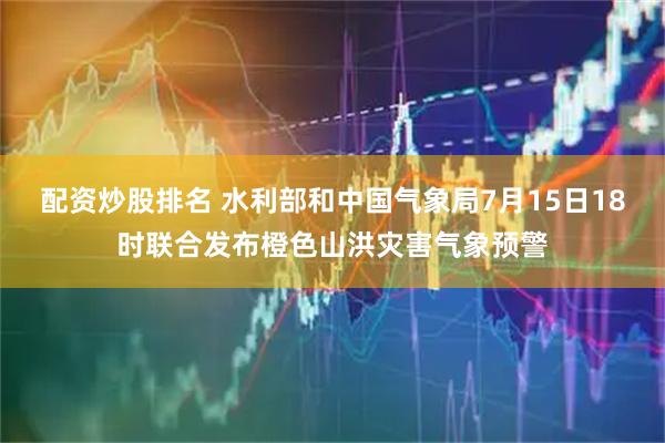 配资炒股排名 水利部和中国气象局7月15日18时联合发布橙色山洪灾害气象预警