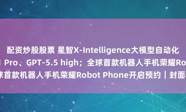 配资炒股股票 星智X-Intelligence大模型自动化评测超越Gemini 3.1 Pro、GPT-5.5 high；全球首款机器人手机荣耀Robot Phone开启预约｜封面科技周报