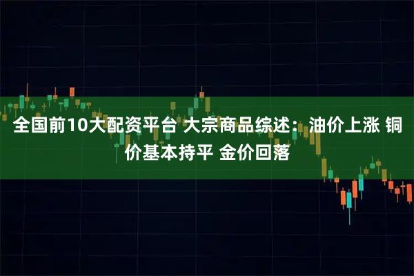 全国前10大配资平台 大宗商品综述：油价上涨 铜价基本持平 金价回落