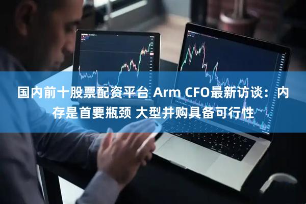 国内前十股票配资平台 Arm CFO最新访谈：内存是首要瓶颈 大型并购具备可行性