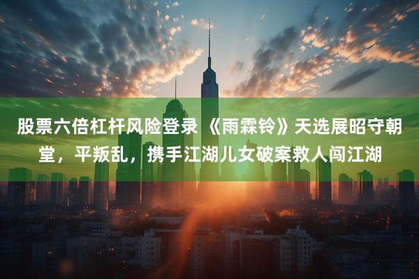 股票六倍杠杆风险登录 《雨霖铃》天选展昭守朝堂，平叛乱，携手江湖儿女破案救人闯江湖
